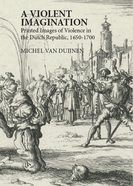 A Violent Imagination Printed Images Of Violence In The Dutch Republic 16501700 Michel Van Duijnen