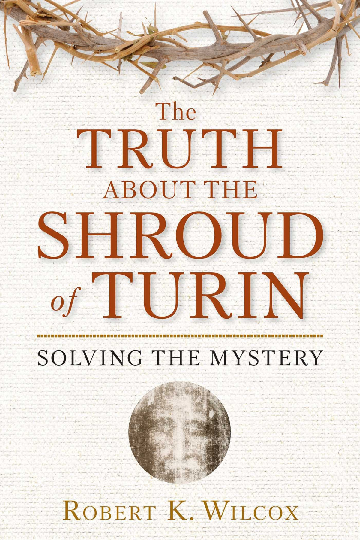 The Truth About The Shroud Of Turin Solving The Mystery Robert Wilcox