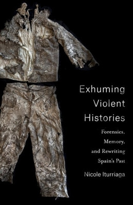 Exhuming Violent Histories Forensics Memory And Rewriting Spains Past Nicole Iturriaga