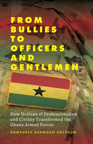 From Bullies To Officers And Gentlemen How Notions Of Professionalism And Civility Transformed The Ghana Armed Forces Humphrey Asamoah Agyekum