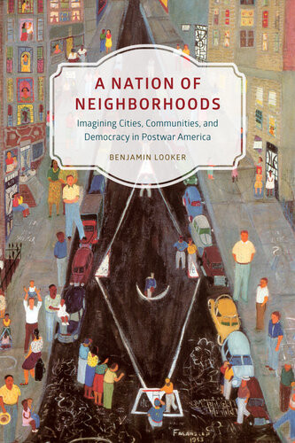 A Nation Of Neighborhoods Imagining Cities Communities And Democracy In Postwar America Benjamin Looker