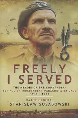 Freely I Served The Memoir Of The Commander 1st Polish Independent Parachute Brigade 1941 1944 Stanisaw Sosabowski