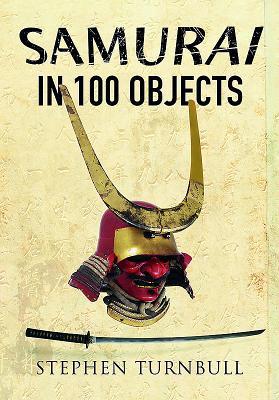 The Samurai In 100 Objects The Fascinating World Of The Samurai As Seen Through Arms And Armour Places And Images Stephen Turnbull
