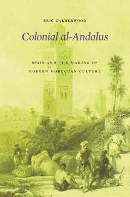 Colonial Alandalus Spain And The Making Of Modern Moroccan Culture Eric Calderwood