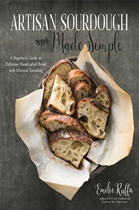 Artisan Sourdough Made Simple A Beginners Guide To Delicious Handcrafted Bread With Minimal Kneading Emilie Raffa