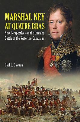 Marshal Ney At Quatre Bras New Perspectives On The Opening Battle Of The Waterloo Campaign Paul L Dawson