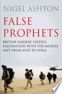 False Prophets British Leaders Fateful Fascination With The Middle East From Suez To Syria Nigel Ashton