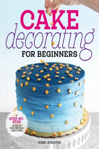 Cake Decorating For Beginners A Stepbystep Guide To Decorating Like A Pro Illustrated Rose Atwater