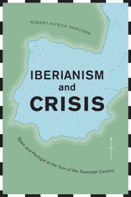 Iberianism And Crisis Spain And Portugal At The Turn Of The Twentieth Century Robert Patrick Newcomb