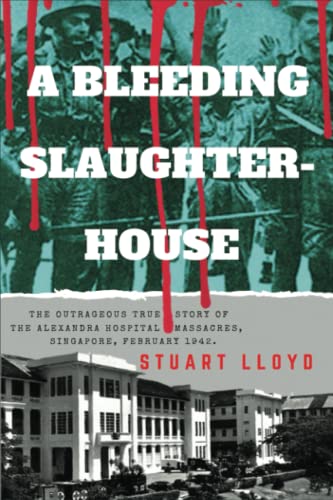 A Bleeding Slaughterhouse The Outrageous True Story Of The Alexandra Hospital Massacres Singapore February 1942 Stuart Lloyd