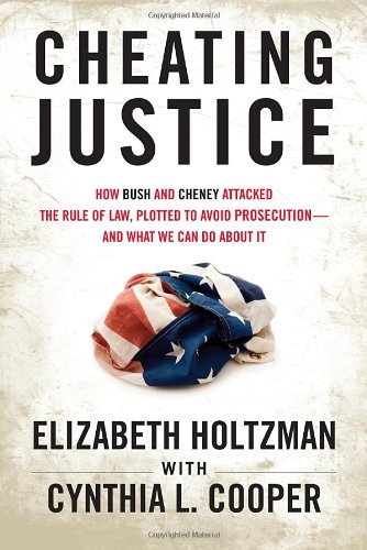 Cheating Justice How Bush And Cheney Attacked The Rule Of Law And Plotted To Avoid Prosecution And What We Can Do About It Elizabeth Holtzman