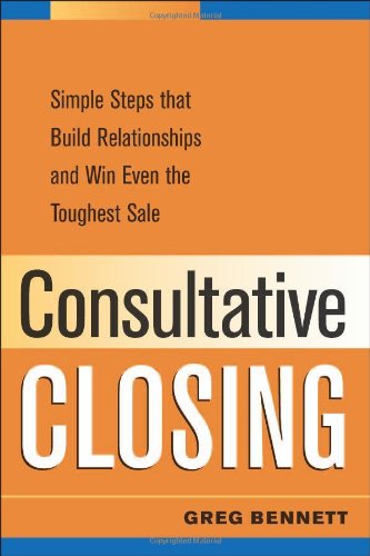 Consultative Closing Simple Steps That Build Relationships And Win Even The Toughest Sale Greg Bennett