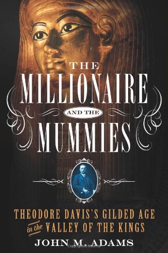 The Millionaire And The Mummies Theodore Daviss Gilded Age In The Valley Of The Kings First Edition John M Adams