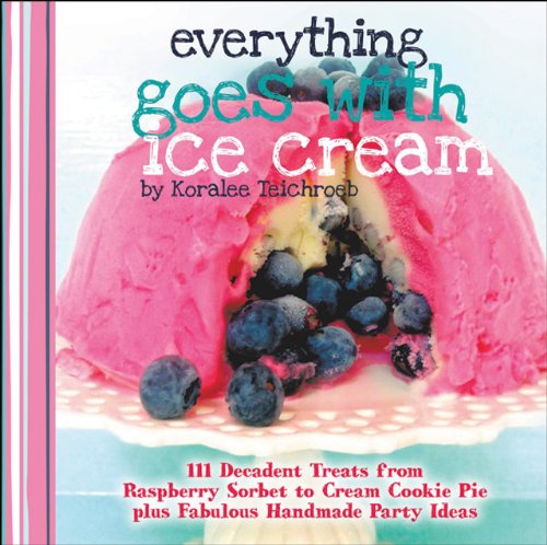 Everything Goes With Ice Cream 111 Decadent Treats From Raspberry Sorbet To Cream Cookie Pie Plus Fabulous Handmade Party Ideas Koralee Teichroeb