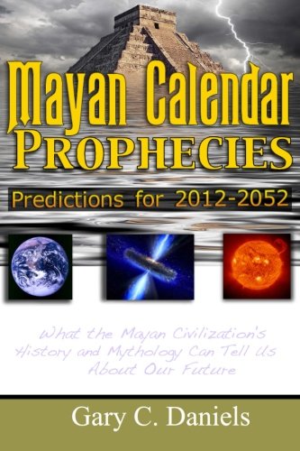 Mayan Calendar Prophecies Predictions For 20122052 What The Mayan Civilizations History And Mythology Can Tell Us About Our Future Gary C Daniels