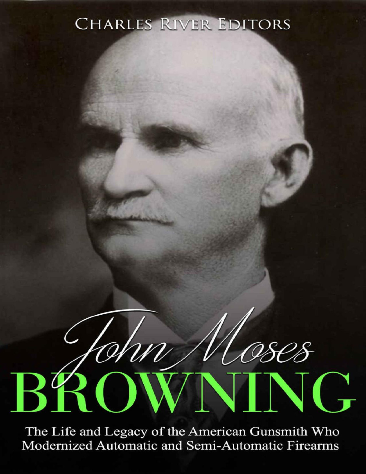 John Moses Browning The Life And Legacy Of The American Gunsmith Who Modernized Automatic And Semiautomatic Firearms Charles River Editors