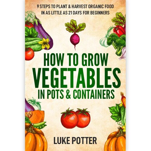 How To Grow Vegetables In Pots Containers 9 Steps To Plant Harvest Organic Food In As Little As 21 Days For Beginners Luke Potter