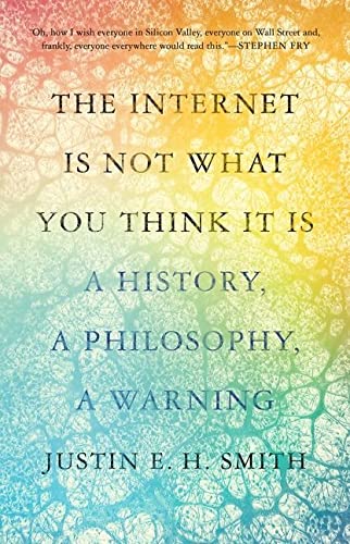 The Internet Is Not What You Think It Is A History A Philosophy A Warning Justin E H Smith