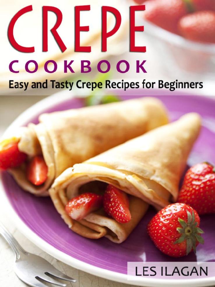 Crepe Cookbook Easy And Tasty Crepe Recipes For Beginners Most Famous And Delicious Crepe Recipes For Breakfast Snack Or Dessert Les Ilagan