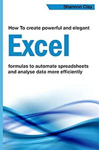 How To Create Powerful And Elegant Excel Formulas To Automate Spreadsheets And Analyse Data More Efficiently Shannon Clay