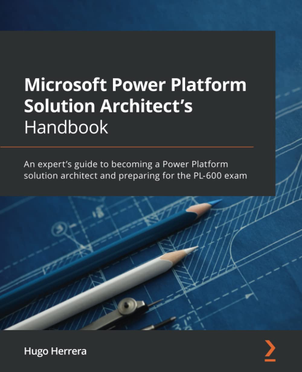Microsoft Power Platform Solution Architects Handbook An Experts Guide To Becoming A Power Platform Solution Architect And Preparing For The Pl600 Exam Hugo Herrera