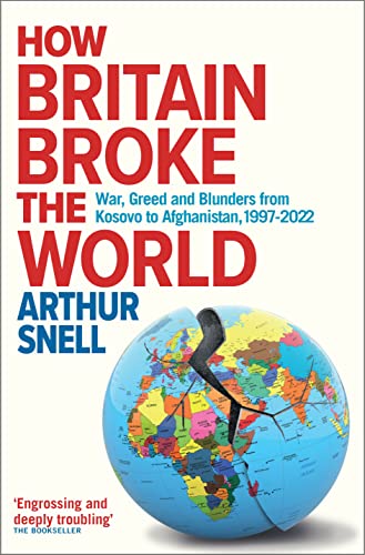 How Britain Broke The World War Greed And Blunders From Kosovo To Afghanistan 19972022 Arthur Snell