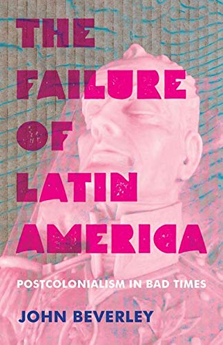 The Failure Of Latin America Postcolonialism In Bad Times 1st Edition John Beverley