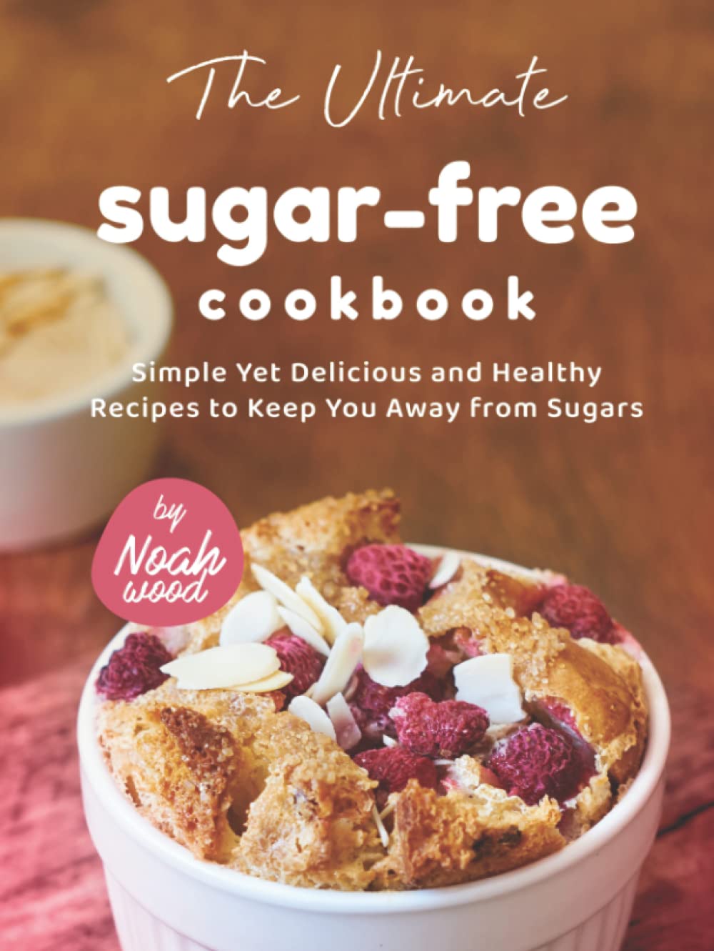 The Ultimate Sugarfree Cookbook Simple Yet Delicious And Healthy Recipes To Keep You Away From Sugars Noah Wood