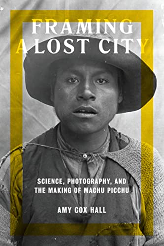 Framing A Lost City Science Photography And The Making Of Machu Picchu Amy Cox Hall