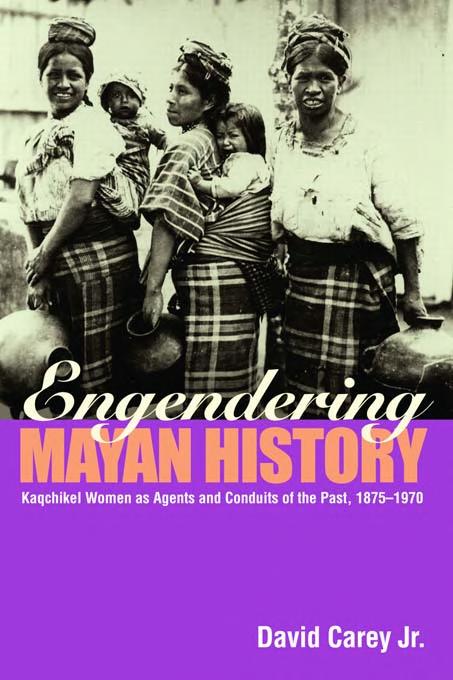 Engendering Mayan History Kaqchikel Women As Agents And Conduits Of The Past 18751970 David Carey Jr