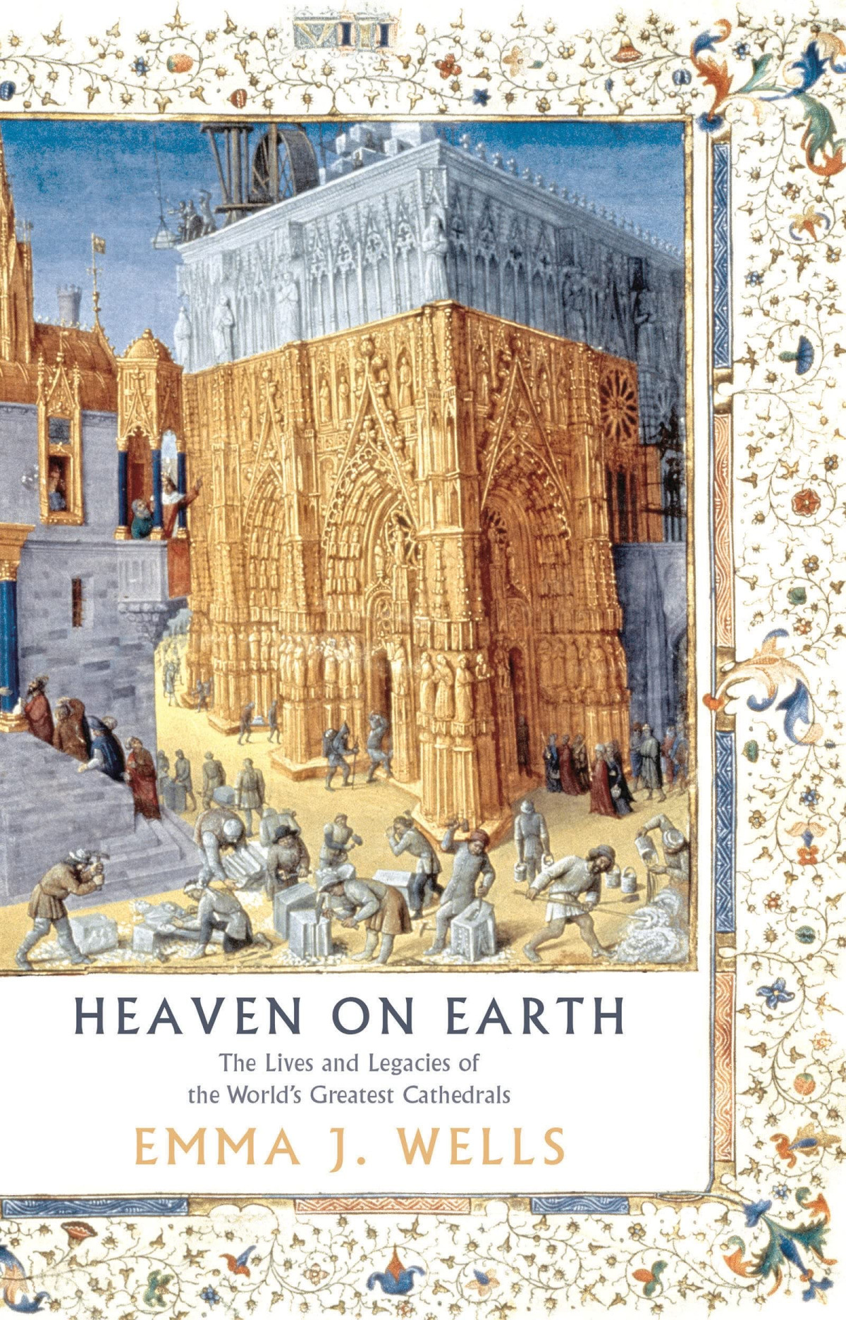 Heaven On Earth The Lives And Legacies Of The Worlds Greatest Cathedrals Emma J Wells