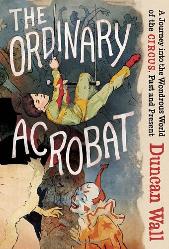 The Ordinary Acrobat A Journey Into The Wondrous World Of The Circus Past And Present Duncan Wall