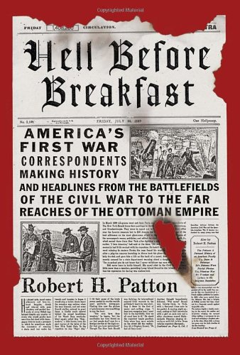Hell Before Breakfast Americas First War Correspondents Making History And Headlines From The Battlefields Of The Civil War To The Far Reaches Of The Ottoman Empire Robert H Patton