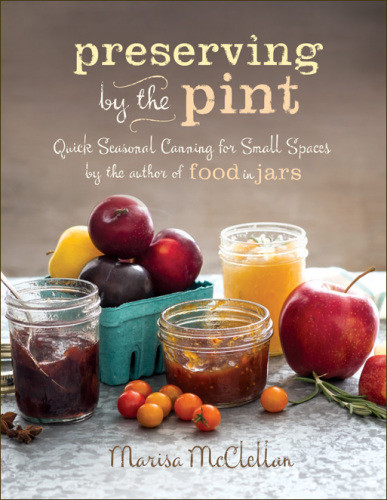 Preserving By The Pint Quick Seasonal Canning For Small Spaces From The Author Of Food In Jars Marisa Mcclellan