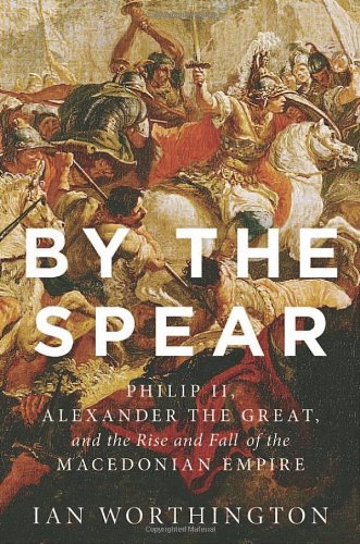 By The Spear Philip Ii Alexander The Great And The Rise And Fall Of The Macedonian Empire Ian Worthington