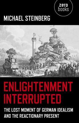 Enlightenment Interrupted The Lost Moment Of German Idealism And The Reactionary Present Michael Steinberg