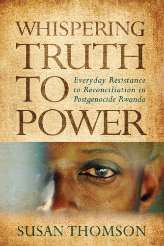 Whispering Truth To Power Everyday Resistance To Reconciliation In Postgenocide Rwanda Susan Thomson