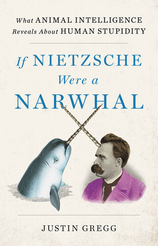 If Nietzsche Were A Narwhal What Animal Intelligence Reveals About Human Stupidity Justin Gregg