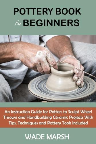 Pottery Book For Beginners An Instruction Guide For Potters To Sculpt Wheel Thrown And Handbuilding Ceramic Projects With Tips Techniques And Pottery Tools Included Marsh Wade