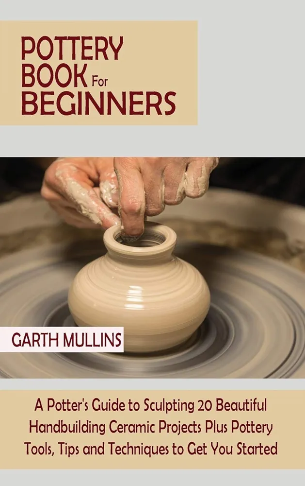 Pottery Book For Beginners A Potters Guide To Sculpting 20 Beautiful Handbuilding Ceramic Projects Plus Pottery Tools Tips And Techniques To Get You Started Garth Mullins