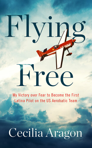 Flying Free My Victory Over Fear To Become The First Latina Pilot On The Us Aerobatic Team Cecilia Aragon