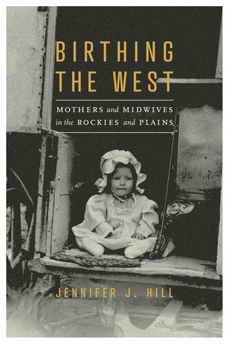 Birthing The West Mothers And Midwives In The Rockies And Plains Jennifer J Hill