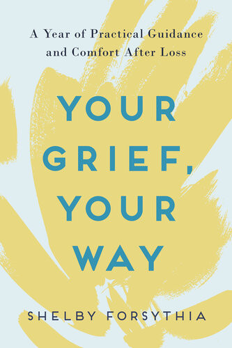 Your Grief Your Way A Year Of Practical Guidance And Comfort After Loss Shelby Forsythia