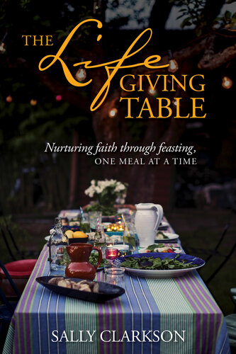 The Lifegiving Table Nurturing Faith Through Feasting One Meal At A Time Sally Clarkson
