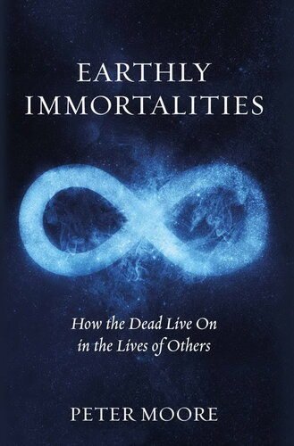 Earthly Immortalities How The Dead Live On In The Lives Of Others Peter Moore