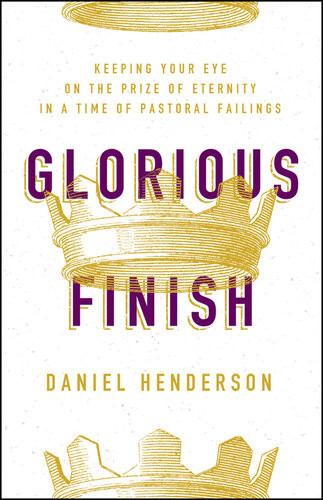 Glorious Finish Keeping Your Eye On The Prize Of Eternity In A Time Of Pastoral Failings Daniel Henderson