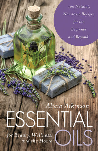 Essential Oils For Beauty Wellness And The Home 100 Natural Nontoxic Recipes For The Beginner And Beyond Alicia Atkinson