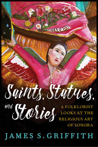 Saints Statues And Stories A Folklorist Looks At The Religious Art Of Sonora James S Griffith