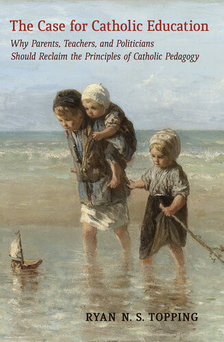 The Case For Catholic Education Why Parents Teachers And Politicians Should Reclaim The Principles Of Catholic Pedagogy Ryan N S Topping