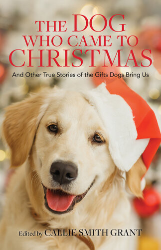 The Dog Who Came To Christmas And Other True Stories Of The Gifts Dogs Bring Us Callie Smith Grant